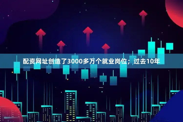 配资网址创造了3000多万个就业岗位；过去10年