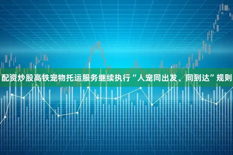 配资炒股高铁宠物托运服务继续执行“人宠同出发、同到达”规则