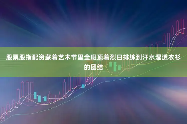 股票股指配资藏着艺术节里全班顶着烈日排练到汗水湿透衣衫的团结