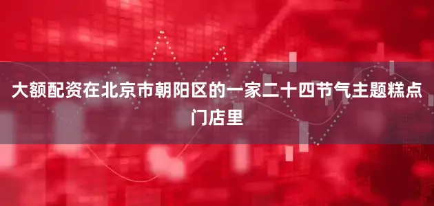 大额配资在北京市朝阳区的一家二十四节气主题糕点门店里