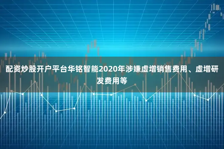 配资炒股开户平台华铭智能2020年涉嫌虚增销售费用、虚增研发费用等