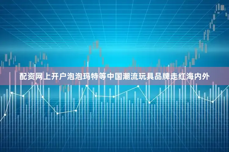 配资网上开户泡泡玛特等中国潮流玩具品牌走红海内外