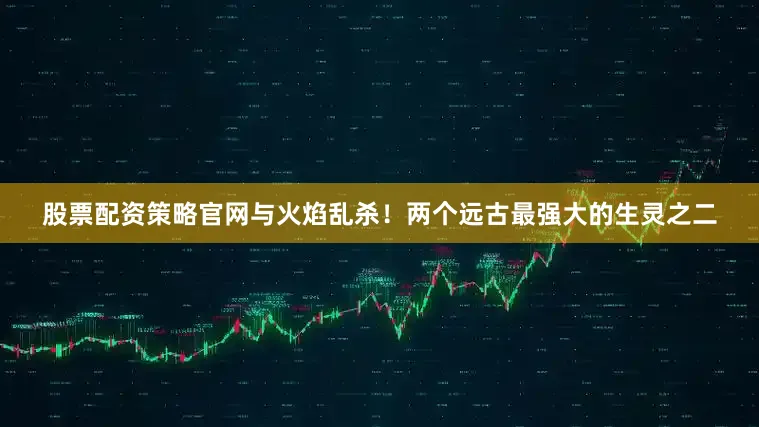 股票配资策略官网与火焰乱杀！两个远古最强大的生灵之二