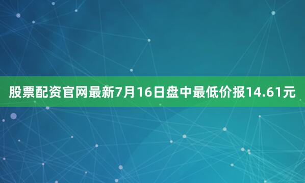 股票配资官网最新7月16日盘中最低价报14.61元