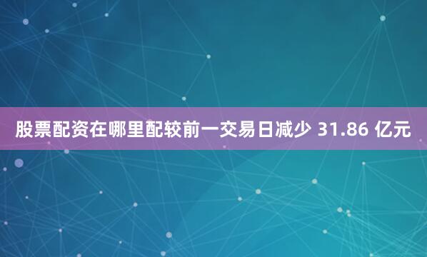 股票配资在哪里配较前一交易日减少 31.86 亿元