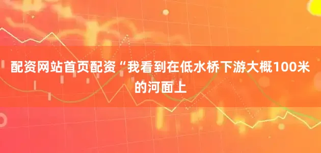 配资网站首页配资“我看到在低水桥下游大概100米的河面上