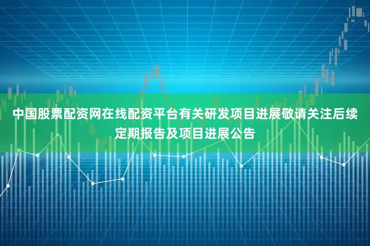 中国股票配资网在线配资平台有关研发项目进展敬请关注后续定期报告及项目进展公告