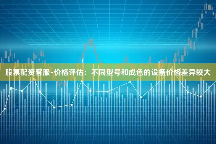 股票配资客服-价格评估：不同型号和成色的设备价格差异较大