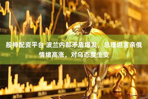 股神配资平台 波兰内部矛盾爆发，总理坦言亲俄情绪高涨，对乌态度生变