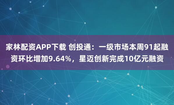 家林配资APP下载 创投通：一级市场本周91起融资环比增加9.64%，星迈创新完成10亿元融资
