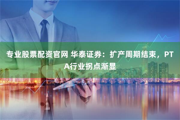 专业股票配资官网 华泰证券：扩产周期结束，PTA行业拐点渐显