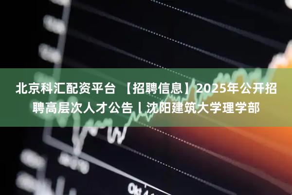 北京科汇配资平台 【招聘信息】2025年公开招聘高层次人才公告丨沈阳建筑大学理学部