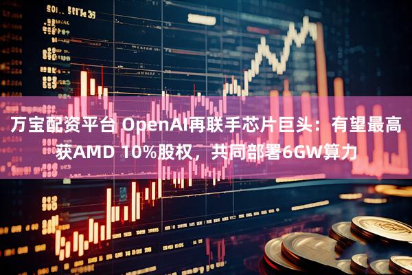 万宝配资平台 OpenAI再联手芯片巨头：有望最高获AMD 10%股权，共同部署6GW算力