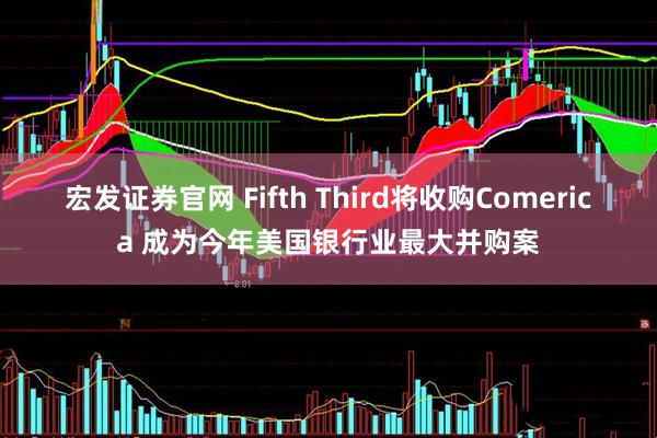 宏发证券官网 Fifth Third将收购Comerica 成为今年美国银行业最大并购案