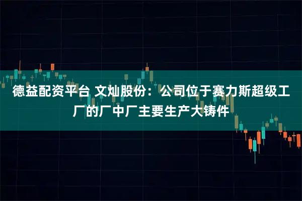 德益配资平台 文灿股份：公司位于赛力斯超级工厂的厂中厂主要生产大铸件