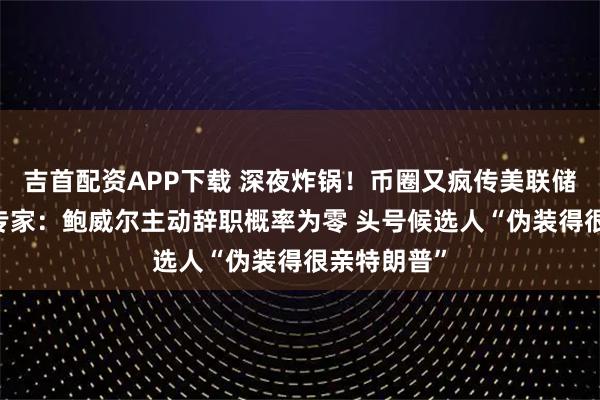 吉首配资APP下载 深夜炸锅！币圈又疯传美联储主席下台 专家：鲍威尔主动辞职概率为零 头号候选人“伪装得很亲特朗普”