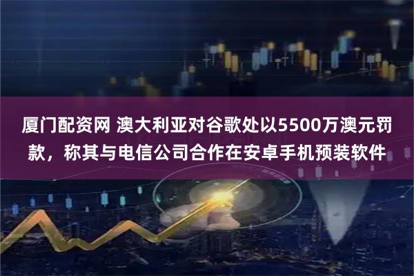厦门配资网 澳大利亚对谷歌处以5500万澳元罚款，称其与电信公司合作在安卓手机预装软件