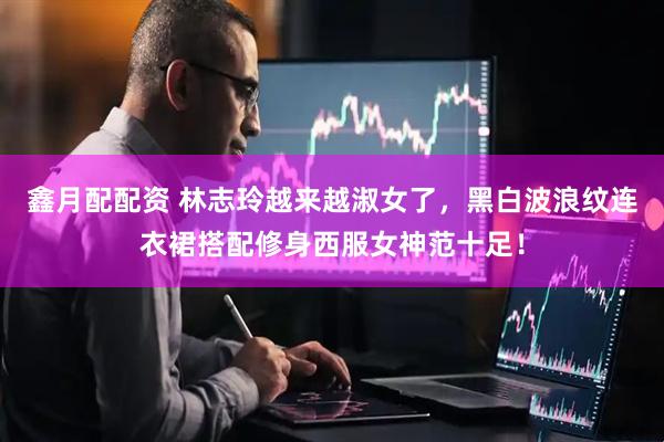 鑫月配配资 林志玲越来越淑女了，黑白波浪纹连衣裙搭配修身西服女神范十足！