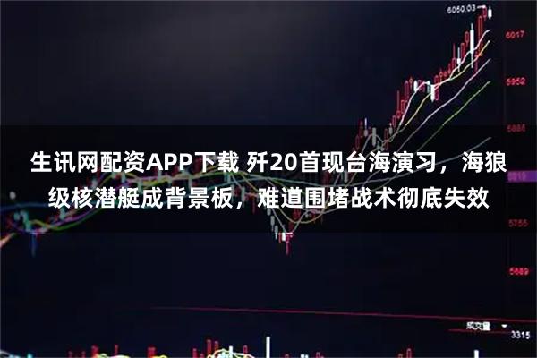 生讯网配资APP下载 歼20首现台海演习，海狼级核潜艇成背景板，难道围堵战术彻底失效