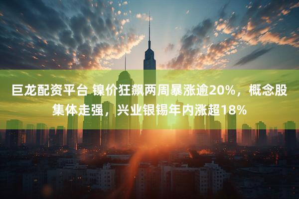 巨龙配资平台 镍价狂飙两周暴涨逾20%，概念股集体走强，兴业银锡年内涨超18%