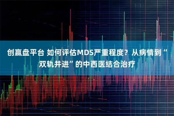 创赢盘平台 如何评估MDS严重程度？从病情到“双轨并进”的中西医结合治疗