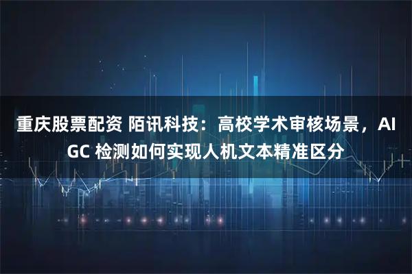重庆股票配资 陌讯科技：高校学术审核场景，AIGC 检测如何实现人机文本精准区分