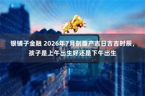 银铺子金融 2026年7月剖腹产吉日吉吉时辰，孩子是上午出生好还是下午出生