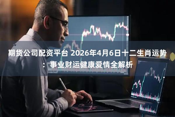 期货公司配资平台 2026年4月6日十二生肖运势：事业财运健康爱情全解析