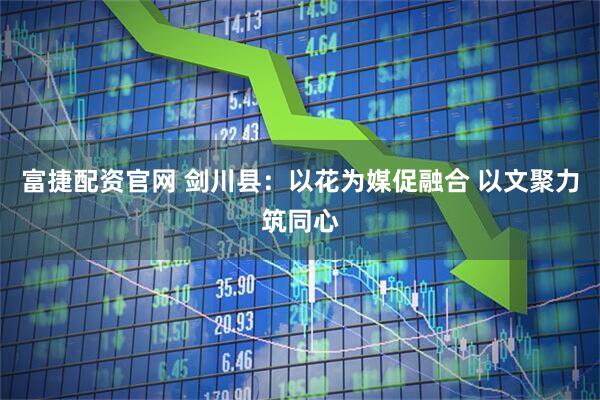 富捷配资官网 剑川县：以花为媒促融合 以文聚力筑同心