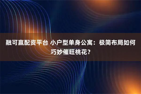 融可赢配资平台 小户型单身公寓：极简布局如何巧妙催旺桃花？