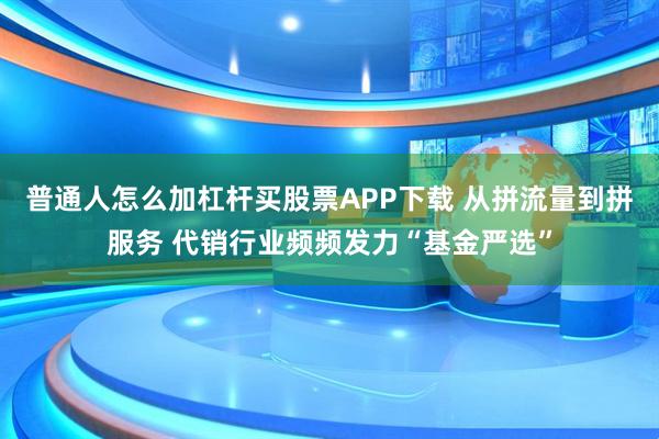 普通人怎么加杠杆买股票APP下载 从拼流量到拼服务 代销行业频频发力“基金严选”