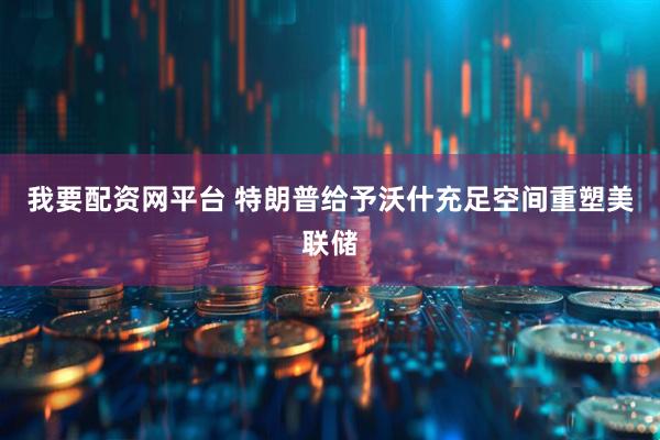 我要配资网平台 特朗普给予沃什充足空间重塑美联储